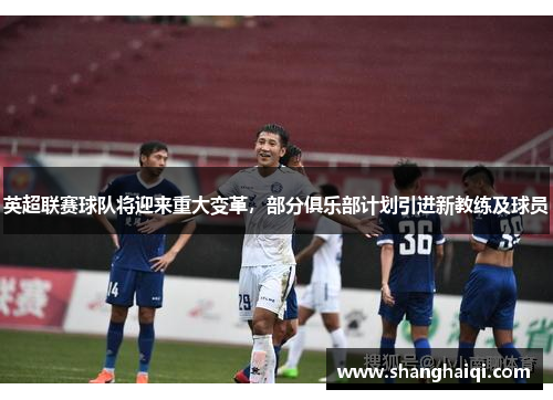 英超联赛球队将迎来重大变革，部分俱乐部计划引进新教练及球员